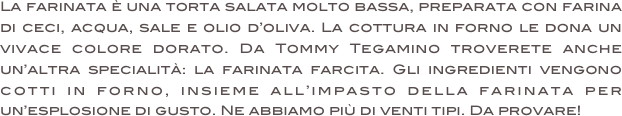 La farinata è una torta salata molto bassa, preparata con farina di ceci, acqua, sale e olio d’oliva. La cottura in forno le dona un vivace colore dorato. Da Tommy Tegamino troverete anche un’altra specialità: la farinata farcita. Gli ingredienti vengono cotti in forno, insieme all’impasto della farinata per un’esplosione di gusto. Ne abbiamo più di venti tipi. Da provare!

