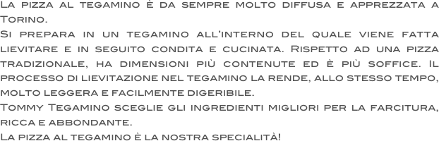 La pizza al tegamino è da sempre molto diffusa e apprezzata a Torino. 
Si prepara in un tegamino all’interno del quale viene fatta lievitare e in seguito condita e cucinata. Rispetto ad una pizza tradizionale, ha dimensioni più contenute ed è più soffice. Il processo di lievitazione nel tegamino la rende, allo stesso tempo, molto leggera e facilmente digeribile. 
Tommy Tegamino sceglie gli ingredienti migliori per la farcitura, ricca e abbondante. 
La pizza al tegamino è la nostra specialità!
